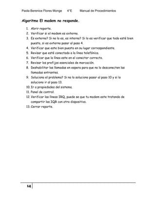 Paola Berenice Flores Monge 4°E Manual de Procedimientos
14
Algoritmo El modem no responde.
1. Abrir reporte.
2. Verificar si el modem es externo.
3. Es externo? Si no lo es, es interno? Si lo es verificar que todo esté bien
puesto, si es externo pasar al paso 4.
4. Verificar que este bien puesto en su lugar correspondiente.
5. Revisar que esté conectado a la línea telefónica.
6. Verificar que la línea este en el conector correcto.
7. Revisar los prefijos esenciales de marcación.
8. Deshabilitar las llamadas en espera para que no lo desconecten las
llamadas entrantes.
9. Soluciono el problema? Si no lo soluciono pasar al paso 10 y si lo
soluciono ir al paso 13.
10. Ir a propiedades del sistema.
11. Panel de control.
12. Verificar las líneas IRQ, puede se que tu modem este tratando de
compartir las IQR con otro dispositivo.
13. Cerrar reporte.
 