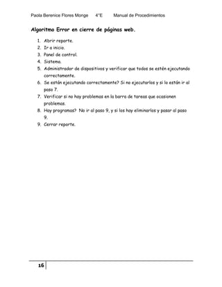 Paola Berenice Flores Monge 4°E Manual de Procedimientos
16
Algoritmo Error en cierre de páginas web.
1. Abrir reporte.
2. Ir a inicio.
3. Panel de control.
4. Sistema.
5. Administrador de dispositivos y verificar que todos se estén ejecutando
correctamente.
6. Se están ejecutando correctamente? Si no ejecutarlos y si lo están ir al
paso 7.
7. Verificar si no hay problemas en la barra de tareas que ocasionen
problemas.
8. Hay programas? No ir al paso 9, y si los hay eliminarlos y pasar al paso
9.
9. Cerrar reporte.
 