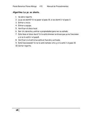 Paola Berenice Flores Monge 4°E Manual de Procedimientos
18
Algoritmo La pc se alento.
1. Se abre reporte.
2. La pc se alentó? Si no pasar al paso 10, si se alentó ir al paso 3.
3. Entrar a inicio.
4. Entrar a equipo.
5. Verificar el disco local.
6. Dar clic derecho y entrar a propiedades para ver su estado.
7. Esta lleno el disco duro? Si lo está eliminar archivos que ya no funcionen
y si no lo está ir al paso8.
8. Verificar si el antivirus está en función y activado.
9. Está funcionando? Si no lo está instalar otro y si lo está ir al paso 10.
10. Cerrar reporte.
 