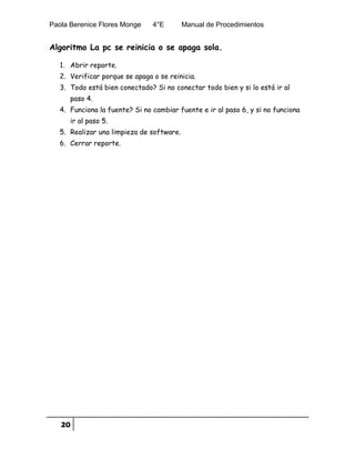 Paola Berenice Flores Monge 4°E Manual de Procedimientos
20
Algoritmo La pc se reinicia o se apaga sola.
1. Abrir reporte.
2. Verificar porque se apaga o se reinicia.
3. Todo está bien conectado? Si no conectar todo bien y si lo está ir al
paso 4.
4. Funciona la fuente? Si no cambiar fuente e ir al paso 6, y si no funciona
ir al paso 5.
5. Realizar una limpieza de software.
6. Cerrar reporte.
 