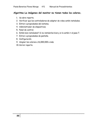 Paola Berenice Flores Monge 4°E Manual de Procedimientos
22
Algoritmo La imágenes del monitor no tienen todos los colores.
1. Se abre reporte.
2. Verificar que los controladores de adaptar de video estén instalados.
3. Entrar a propiedades del sistema.
4. Administrador de dispositivos.
5. Panel de control.
6. Están bien instalados? Si no instalarlos bien y si lo están ir al paso 7.
7. Entrar a propiedades de pantalla.
8. Configuración.
9. Asignar los colores a 16,000,000 o más.
10. Cerrar reporte.
 
