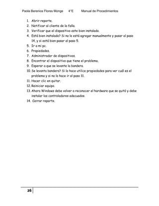 Paola Berenice Flores Monge 4°E Manual de Procedimientos
26
1. Abrir reporte.
2. Notificar al cliente de la falla.
3. Verificar que el dispositivo este bien instalado.
4. Está bien instalado? Si no lo está agregar manualmente y pasar al paso
14, y si está bien pasar al paso 5.
5. Ir a mi pc.
6. Propiedades.
7. Administrador de dispositivos.
8. Encontrar el dispositivo que tiene el problema.
9. Esperar a que se levante la bandera.
10. Se levanta bandera? Si lo hace utilice propiedades para ver cuál es el
problema y si no lo hace ir al paso 11.
11. Hacer clic en quitar.
12. Reiniciar equipo.
13. Ahora Windows debe volver a reconocer el hardware que se quitó y debe
instalar los controladores adecuados.
14. Cerrar reporte.
 