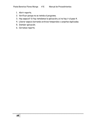 Paola Berenice Flores Monge 4°E Manual de Procedimientos
28
1. Abrir reporte.
2. Verificar porque no se instala el programa.
3. Hay espacio? Si hay instalamos la aplicación y si no hay ir al paso 4.
4. Liberar espacio borrando archivos temporales o carpetas duplicadas.
5. Instalar aplicación.
6. Cerramos reporte.
 