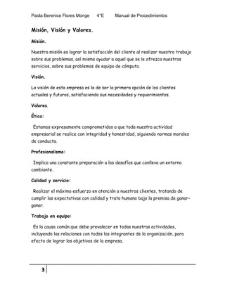 Paola Berenice Flores Monge 4°E Manual de Procedimientos
3
Misión, Visión y Valores.
Misión.
Nuestra misión es lograr la satisfacción del cliente al realizar nuestro trabajo
sobre sus problemas, así mismo ayudar a aquel que se le ofrezca nuestros
servicios, sobre sus problemas de equipo de cómputo.
Visión.
La visión de esta empresa es la de ser la primera opción de los clientes
actuales y futuros, satisfaciendo sus necesidades y requerimientos.
Valores.
Ética:
Estamos expresamente comprometidos a que toda nuestra actividad
empresarial se realice con integridad y honestidad, siguiendo normas morales
de conducta.
Profesionalismo:
Implica una constante preparación a los desafíos que conlleva un entorno
cambiante.
Calidad y servicio:
Realizar el máximo esfuerzo en atención a nuestros clientes, tratando de
cumplir las expectativas con calidad y trato humano bajo la premisa de ganar-
ganar.
Trabajo en equipo:
Es la causa común que debe prevalecer en todas nuestras actividades,
incluyendo las relaciones con todos los integrantes de la organización, para
efecto de lograr los objetivos de la empresa.
 