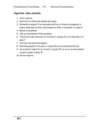 Paola Berenice Flores Monge 4°E Manual de Procedimientos
30
Algoritmo video pixelado.
1. Abrir reporte.
2. Notificar al cliente del estado del equipo.
3. Enciende el equipo? Si no enciende notificar al cliente y preguntar si
quiere solucionar la falla, solucionamos la falla, si enciende ir al paso 4.
4. Buscar el problema.
5. Cuál es el problema? Video pixelado.
6. Tarjeta de video funciona? Si funciona ir al paso 10, si no funciona ir al
paso 7.
7. Verificar que este bien puesta.
8. Está bien puesta? Si lo está ir al paso 10,si no lo está ponerla bien.
9. Se ve bien el video? Si se ve bien ir al paso 10 y si no se ve bien cambiar
tarjeta y pasar al paso 10.
10. Cerrar reporte.
 