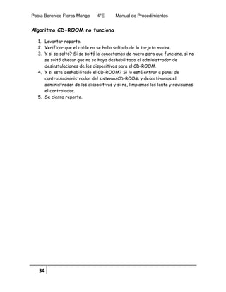 Paola Berenice Flores Monge 4°E Manual de Procedimientos
34
Algoritmo CD-ROOM no funciona
1. Levantar reporte.
2. Verificar que el cable no se halla soltado de la tarjeta madre.
3. Y si se soltó? Si se soltó lo conectamos de nuevo para que funcione, si no
se soltó checar que no se haya deshabilitado el administrador de
desinstalaciones de los dispositivos para el CD-ROOM.
4. Y si esta deshabilitado el CD-ROOM? Si lo está entrar a panel de
control/administrador del sistema/CD-ROOM y desactivamos el
administrador de los dispositivos y si no, limpiamos los lente y revisamos
el controlador.
5. Se cierra reporte.
 