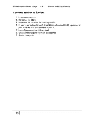 Paola Berenice Flores Monge 4°E Manual de Procedimientos
36
Algoritmo escáner no funciona.
1. Levantamos reporte.
2. Revisamos los BIOS.
3. Revisamos los recursos del puerto paralelo.
4. El puerto paralelo está bien? Si está bien salimos del BIOS y pasamos al
paso 7 y si no está bien pasamos al paso 5.
5. Lo configuramos como bidireccional.
6. Escaneamos algo para verificar que escanee
7. Se cierra reporte.
 