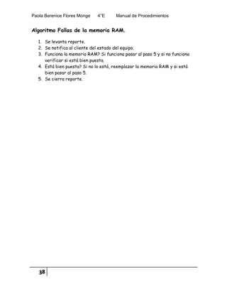 Paola Berenice Flores Monge 4°E Manual de Procedimientos
38
Algoritmo Fallas de la memoria RAM.
1. Se levanta reporte.
2. Se notifica al cliente del estado del equipo.
3. Funciona la memoria RAM? Si funciona pasar al paso 5 y si no funciona
verificar si está bien puesta.
4. Está bien puesta? Si no lo está, reemplazar la memoria RAM y si está
bien pasar al paso 5.
5. Se cierra reporte.
 
