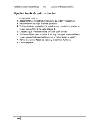 Paola Berenice Flores Monge 4°E Manual de Procedimientos
40
Algoritmo fuente de poder no funciona.
1. Levantamos reporte.
2. Desconectamos los cables de la fuente de poder y la sacamos.
3. Revisamos que no haiga fusibles quemados.
4. Y si hay fusibles quemados? Si hay desoldar con cuidado y volver a
soldar con cautín y si no pasar al paso 5.
5. Checamos que todos los cables estén en buen estado.
6. Y si hay cables en mal estado? Si los hay conseguir nuevos cables y
volver a conectarlos correctamente y si no hay pasar al paso 7.
7. Volver a conectar todos los cables y checar que funcione.
8. Cerrar reporte.
 