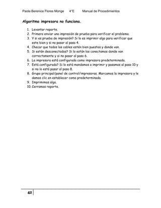 Paola Berenice Flores Monge 4°E Manual de Procedimientos
42
Algoritmo impresora no funciona.
1. Levantar reporte.
2. Primero enviar una impresión de prueba para verificar el problema.
3. Y si es prueba de impresión? Si lo es imprimir algo para verificar que
este bien y si no pasar al paso 4.
4. Checar que todos los cables estén bien puestos y donde van.
5. Si están desconectados? Si lo están los conectamos donde van
correctamente y si no pasar al paso 6.
6. La impresora está configurada como impresora predeterminada.
7. Está configurada? Si lo está mandamos a imprimir y pasamos al paso 10 y
si no lo está pasar al paso 8.
8. Grupo principal/panel de control/impresoras. Marcamos la impresora y le
damos clic en establecer como predeterminada.
9. Imprimimos algo.
10. Cerramos reporte.
 
