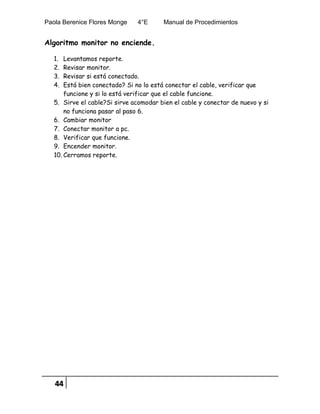 Paola Berenice Flores Monge 4°E Manual de Procedimientos
44
Algoritmo monitor no enciende.
1. Levantamos reporte.
2. Revisar monitor.
3. Revisar si está conectado.
4. Está bien conectado? Si no lo está conectar el cable, verificar que
funcione y si lo está verificar que el cable funcione.
5. Sirve el cable?Si sirve acomodar bien el cable y conectar de nuevo y si
no funciona pasar al paso 6.
6. Cambiar monitor
7. Conectar monitor a pc.
8. Verificar que funcione.
9. Encender monitor.
10. Cerramos reporte.
 