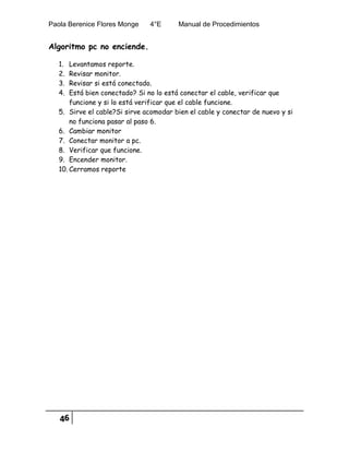 Paola Berenice Flores Monge 4°E Manual de Procedimientos
46
Algoritmo pc no enciende.
1. Levantamos reporte.
2. Revisar monitor.
3. Revisar si está conectado.
4. Está bien conectado? Si no lo está conectar el cable, verificar que
funcione y si lo está verificar que el cable funcione.
5. Sirve el cable?Si sirve acomodar bien el cable y conectar de nuevo y si
no funciona pasar al paso 6.
6. Cambiar monitor
7. Conectar monitor a pc.
8. Verificar que funcione.
9. Encender monitor.
10. Cerramos reporte
 