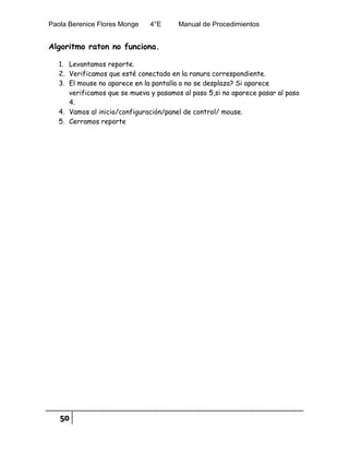 Paola Berenice Flores Monge 4°E Manual de Procedimientos
50
Algoritmo raton no funciona.
1. Levantamos reporte.
2. Verificamos que esté conectado en la ranura correspondiente.
3. El mouse no aparece en la pantalla o no se desplaza? Si aparece
verificamos que se mueva y pasamos al paso 5,si no aparece pasar al paso
4.
4. Vamos al inicio/configuración/panel de control/ mouse.
5. Cerramos reporte
 