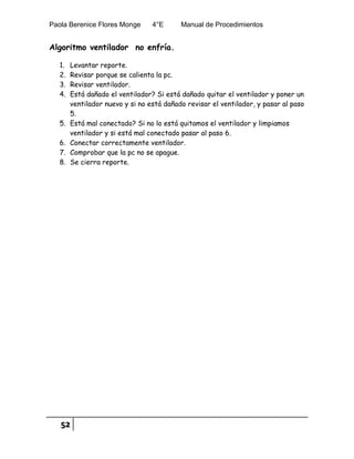 Paola Berenice Flores Monge 4°E Manual de Procedimientos
52
Algoritmo ventilador no enfría.
1. Levantar reporte.
2. Revisar porque se calienta la pc.
3. Revisar ventilador.
4. Está dañado el ventilador? Si está dañado quitar el ventilador y poner un
ventilador nuevo y si no está dañado revisar el ventilador, y pasar al paso
5.
5. Está mal conectado? Si no lo está quitamos el ventilador y limpiamos
ventilador y si está mal conectado pasar al paso 6.
6. Conectar correctamente ventilador.
7. Comprobar que la pc no se apague.
8. Se cierra reporte.
 