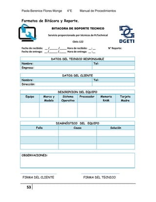 Paola Berenice Flores Monge 4°E Manual de Procedimientos
53
Formatos de Bitácora y Reporte.
BITACORA DE SOPORTE TECNICO
Servicio proporcionado por técnicos de PcTechnical
Cbtis 122
Fecha de recibido: __ /______ /_____ Hora de recibido: __: __ N° Reporte:
Fecha de entrega: __ /______ /_____ Hora de entrega: __ :__
DATOS DEL TECNICO RESPONSABLE
Nombre: Tel:
Empresa:
DATOS DEL CLIENTE
Nombre: Tel:
Dirección:
DESCRIPCION DEL EQUIPO
Equipo Marca y
Modelo
Sistema
Operativo
Procesador Memoria
RAM
Tarjeta
Madre
DIAGNÓSTICO DEL EQUIPO
Falla Causa Solución
OBSERVACIONES:
FIRMA DEL CLIENTE FIRMA DEL TECNICO
 