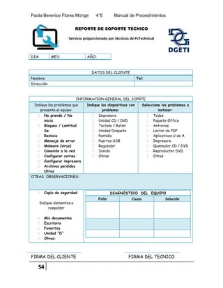 Paola Berenice Flores Monge 4°E Manual de Procedimientos
54
REPORTE DE SOPORTE TECNICO
Servicio proporcionado por técnicos de PcTechnical
DIA: MES: AÑO:
DATOS DEL CLIENTE
Nombre: Tel:
Dirección:
INFORMACION GENERAL DEL SOPRTE
Indique los problemas que
presenta el equipo:
Indique los dispositivos con
problema:
Seleccione los problemas a
instalar:
 No prende / No
inicia
 Bloqueo / Lentitud
Se
 Reinicia
 Mensaje de error
 Malware (virus)
 Conexión a la red
 Configurar correo
 Configurar impresora
 Archivos perdidos
 Otros
 Impresora
 Unidad CD / DVD
 Teclado / Ratón
 Unidad Disquete
 Pantalla
 Puertos USB
 Regulador
 Sonido
 Otros
 Todos
 Paquete Office
 Antivirus
 Lector de PDF
 Aplicativos U de A
 Impresora
 Quemador CD / DVD
 Reproductor DVD
 Otros
OTRAS OBSERVACIONES:
 Copia de seguridad
Indique elementos a
respaldar
 Mis documentos
 Escritorio
 Favoritos
 Unidad “D”
 Otros:
DIAGNÓSTICO DEL EQUIPO
Falla Causa Solución
FIRMA DEL CLIENTE FIRMA DEL TECNICO
 