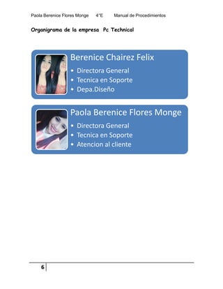 Paola Berenice Flores Monge 4°E Manual de Procedimientos
6
Organigrama de la empresa Pc Technical
Berenice Chairez Felix
• Directora General
• Tecnica en Soporte
• Depa.Diseño
Paola Berenice Flores Monge
• Directora General
• Tecnica en Soporte
• Atencion al cliente
 