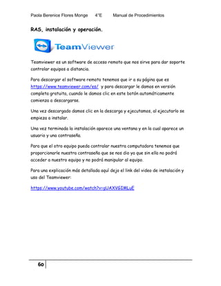Paola Berenice Flores Monge 4°E Manual de Procedimientos
60
RAS, instalación y operación.
Teamviewer es un software de acceso remoto que nos sirve para dar soporte
controlar equipos a distancia.
Para descargar el software remoto tenemos que ir a su página que es
https://www.teamviewer.com/es/ y para descargar le damos en versión
completa gratuita, cuando le damos clic en este botón automáticamente
comienza a descargarse.
Una vez descargado damos clic en la descarga y ejecutamos, al ejecutarlo se
empieza a instalar.
Una vez terminada la instalación aparece una ventana y en la cual aparece un
usuario y una contraseña.
Para que el otro equipo pueda contralar nuestra computadora tenemos que
proporcionarle nuestra contraseña que se nos dio ya que sin ella no podrá
acceder a nuestro equipo y no podrá manipular al equipo.
Para una explicación más detallada aquí dejo el link del video de instalación y
uso del Teamviewer:
https://www.youtube.com/watch?v=gUAXVGIMLuE
 