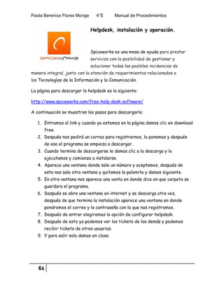 Paola Berenice Flores Monge 4°E Manual de Procedimientos
61
Helpdesk, instalación y operación.
Spiceworks es una mesa de ayuda para prestar
servicios con la posibilidad de gestionar y
solucionar todas las posibles incidencias de
manera integral, junto con la atención de requerimientos relacionados a
las Tecnologías de la Información y la Comunicación.
La página para descargar la helpdesk es la siguiente:
http://www.spiceworks.com/free-help-desk-software/
A continuación se muestran los pasos para descargarlo:
1. Entramos al link y cuando ya estemos en la página damos clic en download
free.
2. Después nos pedirá un correo para registrarnos, lo ponemos y después
de eso el programa se empieza a descargar.
3. Cuando termina de descargarse le damos clic a la descarga y lo
ejecutamos y comienza a instalarse.
4. Aparece una ventana donde sale un número y aceptamos, después de
esto nos sale otra ventana y quitamos la palomita y damos siguiente.
5. En otra ventana nos aparece una venta en donde dice en que carpeta se
guardara el programa.
6. Después se abre una ventana en internet y se descarga otra vez,
después de que termina la instalación aparece una ventana en donde
pondremos el correo y la contraseña con la que nos registramos.
7. Después de entrar elegiremos la opción de configurar helpdesk.
8. Después de esto ya podemos ver los tickets de los demás y podemos
recibir tickets de otros usuarios.
9. Y para salir solo damos en close.
 
