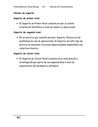 Paola Berenice Flores Monge 4°E Manual de Procedimientos
62
Niveles de soporte.
Soporte de primer nivel.
 El Soporte de Primer Nivel consiste en dar al cliente
orientación telefónica a nivel de usuario y operacional.
Soporte de segundo nivel.
 Es un servicio que consiste proveer Soporte Técnico en los
problemas de uso de aplicaciones. El objetivo de este tipo de
servicio es mantener recursos especializados disponibles con
cobertura horaria.
Soporte de tercer nivel.
 El Soporte de Tercer Nivel consiste en la intervención e
investigación por parte de los especialistas a nivel de
arquitectura de hardware o software.
 