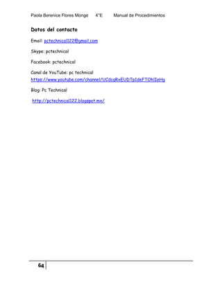 Paola Berenice Flores Monge 4°E Manual de Procedimientos
64
Datos del contacto
Email: pctechnical122@gmail.com
Skype: pctechnical
Facebook: pctechnical
Canal de YouTube: pc technical
https://www.youtube.com/channel/UCdcqRxEUDTp1deFTOhlIeHg
Blog: Pc Technical
http://pctechnical122.blogspot.mx/
 