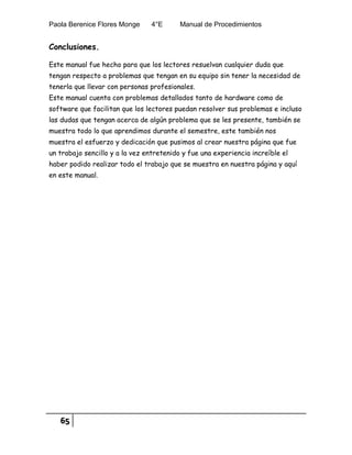 Paola Berenice Flores Monge 4°E Manual de Procedimientos
65
Conclusiones.
Este manual fue hecho para que los lectores resuelvan cualquier duda que
tengan respecto a problemas que tengan en su equipo sin tener la necesidad de
tenerla que llevar con personas profesionales.
Este manual cuenta con problemas detallados tanto de hardware como de
software que facilitan que los lectores puedan resolver sus problemas e incluso
las dudas que tengan acerca de algún problema que se les presente, también se
muestra todo lo que aprendimos durante el semestre, este también nos
muestra el esfuerzo y dedicación que pusimos al crear nuestra página que fue
un trabajo sencillo y a la vez entretenido y fue una experiencia increíble el
haber podido realizar todo el trabajo que se muestra en nuestra página y aquí
en este manual.
 