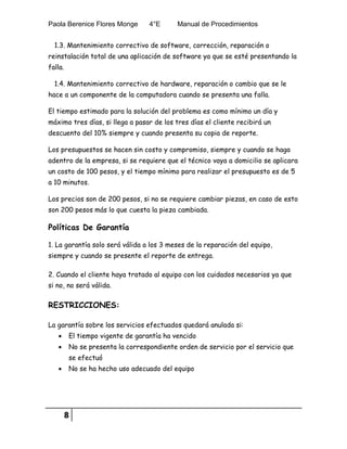 Paola Berenice Flores Monge 4°E Manual de Procedimientos
8
1.3. Mantenimiento correctivo de software, corrección, reparación o
reinstalación total de una aplicación de software ya que se esté presentando la
falla.
1.4. Mantenimiento correctivo de hardware, reparación o cambio que se le
hace a un componente de la computadora cuando se presenta una falla.
El tiempo estimado para la solución del problema es como mínimo un día y
máximo tres días, si llega a pasar de los tres días el cliente recibirá un
descuento del 10% siempre y cuando presenta su copia de reporte.
Los presupuestos se hacen sin costo y compromiso, siempre y cuando se haga
adentro de la empresa, si se requiere que el técnico vaya a domicilio se aplicara
un costo de 100 pesos, y el tiempo mínimo para realizar el presupuesto es de 5
a 10 minutos.
Los precios son de 200 pesos, si no se requiere cambiar piezas, en caso de esto
son 200 pesos más lo que cuesta la pieza cambiada.
Políticas De Garantía
1. La garantía solo será válida a los 3 meses de la reparación del equipo,
siempre y cuando se presente el reporte de entrega.
2. Cuando el cliente haya tratado al equipo con los cuidados necesarios ya que
si no, no será válida.
RESTRICCIONES:
La garantía sobre los servicios efectuados quedará anulada si:
 El tiempo vigente de garantía ha vencido
 No se presenta la correspondiente orden de servicio por el servicio que
se efectuó
 No se ha hecho uso adecuado del equipo
 