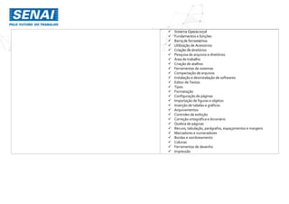  Sistema Operacional
 Fundamentos e funções
 Barra de ferramentas
 Utilização de Acessórios
 Criação de diretórios
 Pesquisa de arquivos e diretórios
 Área de trabalho
 Criação de atalhos
 Ferramentas de sistemas
 Compactação de arquivos
 Instalação e desinstalação de softwares
 Editor de Textos
 Tipos
 Formatação
 Configuração de páginas
 Importação de figuras e objetos
 Inserção de tabelas e gráficos
 Arquivamentos
 Controles de exibição
 Correção ortográfica e dicionário
 Quebra de páginas
 Recuos, tabulação, parágrafos, espaçamentos e margens
 Marcadores e numeradores
 Bordas e sombreamento
 Colunas
 Ferramentas de desenho
 Impressão
 
