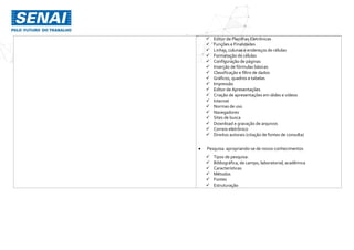  Editor de Planilhas Eletrônicas
 Funções e Finalidades
 Linhas, colunas e endereços de células
 Formatação de células
 Configuração de páginas
 Inserção de fórmulas básicas
 Classificação e filtro de dados
 Gráficos, quadros e tabelas
 Impressão
 Editor de Apresentações
 Criação de apresentações em slides e vídeos
 Internet
 Normas de uso
 Navegadores
 Sites de busca
 Download e gravação de arquivos
 Correio eletrônico
 Direitos autorais (citação de fontes de consulta)
 Pesquisa: apropriando-se de novos conhecimentos
 Tipos de pesquisa:
 Bibliográfica, de campo, laboratorial, acadêmica
 Características
 Métodos
 Fontes
 Estruturação
 
