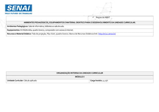  Regras da ABNT
AMBIENTES PEDAGÓGICOS, EQUIPAMENTOS EMATERIAL DIDÁTICO PARAODESENVOLVIMENTO DAUNIDADECURRICULAR.
Ambientes Pedagógicos: Salade informática,bibliotecaesaladeaula.
Equipamentos: KitMultimídia,quadro branco,computador comacessoà internet.
Recursos eMaterial Didático:Tela de projeção, Flip chart, quadro branco. Banco de Recursos Didáticos link: http://rd.sc.senai.br/
ORGANIZAÇÃO INTERNA DAUNIDADE CURRICULAR
MÓDULO I
UnidadeCurricular:Cálculo aplicado Cargahorária:41,25h
 