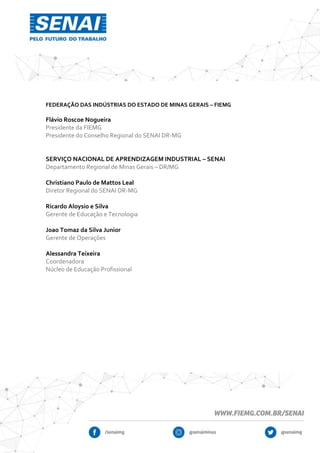 FEDERAÇÃO DAS INDÚSTRIAS DO ESTADO DE MINAS GERAIS – FIEMG
Flávio Roscoe Nogueira
Presidente da FIEMG
Presidente do Conselho Regional do SENAI DR-MG
SERVIÇO NACIONAL DE APRENDIZAGEM INDUSTRIAL – SENAI
Departamento Regional de Minas Gerais – DR/MG
Christiano Paulo de Mattos Leal
Diretor Regional do SENAI DR-MG
Ricardo Aloysio e Silva
Gerente de Educação e Tecnologia
Joao Tomaz da Silva Junior
Gerente de Operações
Alessandra Teixeira
Coordenadora
Núcleo de Educação Profissional
 