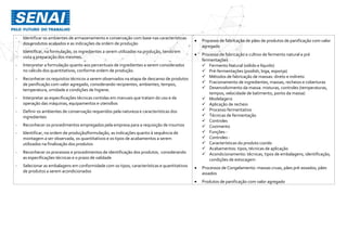 - Identificar os ambientes de armazenamento e conservação com base nas características
dos produtos acabados e as indicações da ordem de produção
- Identificar, na formulação, os ingredientes a serem utilizados na produção, tendo em
vista a preparação dos mesmos.
- Interpretar a formulação quanto aos percentuais de ingredientes a serem considerados
no cálculo dos quantitativos, conforme ordem de produção.
- Reconhecer os requisitos técnicos a serem observados na etapa de descanso de produtos
de panificação com valor agregado, considerando recipientes, ambientes, tempos,
temperatura, umidade e condições de higiene.
- Interpretar as especificações técnicas contidas em manuais que tratam do uso e da
operação das máquinas, equipamentos e utensílios
- Definir os ambientes de conservação requeridos pela natureza e características dos
ingredientes
- Reconhecer os procedimentos empregados pela empresa para a requisição de insumos
- Identificar, na ordem de produção/formulação, as indicações quanto à sequência de
montagem a ser observada, os quantitativos e os tipos de acabamentos a serem
utilizados na finalização dos produtos
- Reconhecer os processos e procedimentos de identificação dos produtos, considerando
as especificações técnicas e o prazo de validade
- Selecionar as embalagens em conformidade com os tipos, características e quantitativos
de produtos a serem acondicionados
 Processo de fabricação de pães de produtos de panificação com valor
agregado
 Processo de fabricação e cultivo de fermento natural e pré
fermentações
 Fermento Natural (sólido e líquido)
 Pré-fermentações (poolish, biga, esponja)
 Métodos de fabricação de massas: direto e indireto
 Fracionamento de ingredientes, massas, recheios e coberturas
 Desenvolvimento da massa: misturas, controles (temperaturas,
tempos, velocidade de batimento, ponto da massa)
 Modelagens
 Aplicação de recheio
 Processo fermentativo
 Técnicas de fermentação
 Controles
 Cozimento
 Funções -
 Controles -
 Características do produto cozido
 Acabamentos: tipos, técnicas de aplicação
 Acondicionamento: técnicas, tipos de embalagens, identificação,
condições de estocagem
 Processos de Congelamento: massas cruas, pães pré-assados; pães
assados
 Produtos de panificação com valor agregado
 