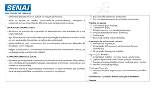 - Demonstrar atitudes éticas nas ações e nas relações profissionais.
- Atuar em equipes de trabalho, comunicando-se profissionalmente, interagindo e
cooperando com os integrantes dos diferentes níveis hierárquicos da empresa.
CAPACIDADESORGANIZATIVAS:
- Reconhecer os princípios da organização no desenvolvimento das atividades sob a sua
responsabilidade.
- Agir de forma proativa propondo melhorias na organização do ambiente de trabalho, tendo
em vista a prevenção de acidentes e a melhoria da produtividade.
- Responsabilizar-se pelo cumprimento dos procedimentos operacionais adequados às
atividades a serem realizadas.
- Integrar às suas práticas, as orientações recebidas quanto aos procedimentos técnicos, de
saúde e segurança no ambiente de trabalho.
CAPACIDADES METODOLÓGICAS:
- Apresentar postura proativa e responsável, atualizando-se continuamente e adaptando-se,
com criatividade, às mudanças tecnológicas, organizativas, profissionais e socioculturais que
incidem nas suas atividades.
- Demonstrar iniciativa, responsabilidade e flexibilidade no desenvolvimento das atividades
sob a sua responsabilidade, considerando as mudanças tecnológicas.
 Ética nos relacionamentos profissionais
 Ética no desenvolvimento das atividades profissionais.
- Trabalho em equipe
 Conceitos de grupo e equipe;
 Trabalho em grupo;
 O relacionamento com os colegas de equipe;
 Responsabilidades individuais e coletivas;
 Cooperação.
 Divisão de papéis e responsabilidades.
- Organização de ambientes de trabalho
 Princípios de organização
 Organização de ferramentas e instrumentos: formas,
importância;
 Organização do espaço de trabalho.
- Segurança no Trabalho:
 Acidentes de trabalho: conceitos, tipos e características.
 Agentes agressores à saúde: físicos, químicos e biológicos.
 Equipamentos de proteção individual e coletiva: tipos e funções
 Normas básicas de segurança.
- Virtudes profissionais:
 Atenção, disciplina, organização, comprometimento, precisão e
zelo.
- Ferramenta da Qualidade: Análise e Solução de Problemas
- Pesquisa
 
