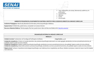  Tipos: bibliográfica, de campo, laboratorial, acadêmica; em
publicações;
 Características
 Métodos
 Fontes
 Estruturação
AMBIENTES PEDAGÓGICOS, EQUIPAMENTOS EMATERIAL DIDÁTICO PARAODESENVOLVIMENTO DAUNIDADECURRICULAR.
Ambientes Pedagógicos: Saladeaula,laboratóriode informática,oficinadepanificaçãoe biblioteca.
Equipamentos: KitMultimídia,quadro branco,computador comacessoà internet.
Recursos eMateriais Didáticos: Teladeprojeção,Flip chart,quadro branco.Banco de RecursosDidáticos link: http://rd.sc.senai.br/
ORGANIZAÇÃO INTERNA DAUNIDADE CURRICULAR
MÓDULO I
UnidadeCurricular:Fundamentos da Tecnologia dePanificaçãoeConfeitaria Cargahorária:41,25h
Unidadedecompetência1: Produzir,emescala industrialounão,produtosdepanificaçãotradicionaise comvaloragregado,atendendoasnormaseprocedimentostécnicos,de
qualidade,higieneesaúdee demeio ambiente.
Unidadedecompetência2: Realizaragestãodaproduçãodepanificação,atendendoasnormaseprocedimentostécnicos,dequalidade,higieneesaúdee demeioambiente.
Unidadedecompetência3: Desenvolverprodutoseprocessosdepanificação,atendendoasnormaseprocedimentostécnicos,dequalidade,higieneesaúdee demeioambiente.
Objetivo Geral: Conhecer a importância da tecnologia de panificação, suas matérias-primas e ingredientes, seus fluxos, métodos e processos, os tipos de massa e suas formulações
maistradicionais.
 