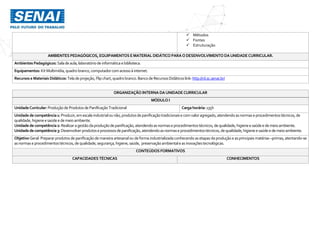  Métodos
 Fontes
 Estruturação
AMBIENTES PEDAGÓGICOS, EQUIPAMENTOS EMATERIAL DIDÁTICO PARAODESENVOLVIMENTO DAUNIDADECURRICULAR.
Ambientes Pedagógicos: Saladeaula,laboratóriode informáticaebiblioteca.
Equipamentos: KitMultimídia,quadro branco,computador comacessoà internet.
Recursos eMateriais Didáticos: Teladeprojeção,Flip chart,quadro branco.Banco de RecursosDidáticos link:http://rd.sc.senai.br/
ORGANIZAÇÃO INTERNA DAUNIDADE CURRICULAR
MÓDULO I
UnidadeCurricular:Produçãode Produtosde PanificaçãoTradicional Cargahorária: 135h
Unidadedecompetência1: Produzir,emescala industrialounão,produtosdepanificaçãotradicionaise comvaloragregado,atendendoasnormaseprocedimentostécnicos,de
qualidade,higieneesaúdee demeio ambiente.
Unidadedecompetência2: Realizaragestãodaproduçãodepanificação,atendendoasnormaseprocedimentostécnicos,dequalidade,higieneesaúdee demeioambiente.
Unidadedecompetência3: Desenvolverprodutoseprocessosdepanificação,atendendoasnormaseprocedimentostécnicos,dequalidade,higieneesaúde e demeioambiente.
Objetivo Geral: Preparar produtosde panificação de maneira artesanalou de forma industrializada conhecendo as etapasda produção e asprincipais matérias –primas, atentando-se
asnormaseprocedimentostécnicos,de qualidade,segurança,higiene,saúde, preservaçãoambientaleas inovaçõestecnológicas.
CONTEÚDOS FORMATIVOS
CAPACIDADES TÉCNICAS CONHECIMENTOS
 