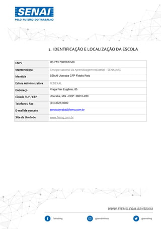 1. IDENTIFICAÇÃO E LOCALIZAÇÃO DA ESCOLA
CNPJ 03.773.700/0012-60
Mantenedora Serviço Nacional da Aprendizagem Industrial – SENAI/MG
Mantida SENAI Uberaba CFP Fidelis Reis
Esfera Administrativa FEDERAL
Endereço Praça Frei Eugênio, 85
Cidade / UF / CEP Uberaba, MG - CEP: 38010-280
Telefone / Fax (34) 3325-9300
E-mail de contato senaiuberaba@fiemg.com.br
Site da Unidade www.fiemg.com.br
 