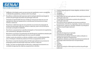 - Interpretar a formulação quanto aos percentuais de ingredientes a serem considerados
no cálculo dos quantitativos, conforme ordem de produção
- Reconhecer os diferentes tipos e processos de fermentação aplicáveis à produção de
produtos de panificação de produtos de panificação tradicional
- Interpretar as especificações técnicas contidas em manuais que tratam do uso e da
operação das máquinas, equipamentos e utensílios para fracionamento de massa,
recheios e coberturas.
- Reconhecer os diferentes tipos de riscos presentes nos processos de preparação de
produtos de panificação tradicional, recheios e coberturas, assim como as formas de
prevenção e proteção do trabalhador
- Reconhecer os equipamentos e utensílios empregados no fracionamento de ingredientes,
suas características, aplicações e formas de uso
- Reconhecer os processos e procedimentos de identificação de ingredientes adotados pela
empresa, considerando especificações técnicas e prazo de validade
- Analisar o ponto dos produtos e as demais condições a serem consideradas/atendidas
para a introdução e retirada dos produtos em fornos ou equipamentos de frio
- Reconhecer os requisitos das boas práticas de fabricação aplicáveis aos processos de
preparação produtos de panificação tradicional, recheios e coberturas
- Avaliar, com base nas especificações do fabricante, o adequado funcionamento e as
condições de segurança das máquinas, equipamentos e utensílios
 Produtos de panificação de massas salgadas, semidoces e doces
 Conceitos
 Variedades
 Características
 Boas Práticas de Fabricação aplicadas à fabricação de produtos de
panificação tradicional
 Conservação de componentes e produtos de produtos de
panificação tradicional
 Documentos técnicos aplicados aos processos produtivos:
procedimentos, ficha técnica, requisições, manuais, entre outros
 Equipamentos, máquinas e utensílios utilizados na produção de
produtos de panificação tradicional
 Tipos
 Funções
 Utilização
 Requisitos de segurança na operação
 Procedimentos de higienização
 Equipamentos de proteção individual e coletiva utilizados na
operação de máquinas e equipamentos
 Ingredientes utilizados na produção de produtos de produtos de
panificação tradicional (Essenciais e Enriquecedores)
 Tipos
 Funções
 Aplicações
 Cálculo de produção na fabricação de produtos de panificação
tradicional
 