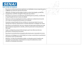 - Reconhecer os diferentes processos aplicáveis e as habilidades manuais requeridas para a
modelagem de massas de cada tipo de produto
- Selecionar, com base nas informações contidas na ordem de produção, as máquinas,
equipamentos e utensílios necessários à fabricação dos produtos
- Reconhecer os processos e procedimentos de identificação dos produtos, considerando
as especificações técnicas e o prazo de validade
- Selecionar as técnicas de aplicação de recheios, coberturas e acabamentos de acordo
com o tipo e as características do produto a ser finalizado
- Interpretar as especificações técnicas contidas em manuais que tratam do uso e da
operação das máquinas, equipamentos e utensílios dedicados à modelagem de massas
- Reconhecer os procedimentos, técnicas e métodos de higienização indicados para cada
tipo de máquina, equipamento e utensílio, conforme preconizam as boas práticas de
fabricação
- Avaliar a evolução do processo de fermentação a partir dos referenciais técnicos
pertinentes e características do produto
- Reconhecer os procedimentos empregados pela empresa para a requisição de insumos
- Selecionar as embalagens em conformidade com os tipos, características e quantitativos
de produtos a serem acondicionados -
- Identificar, na ordem de produção/formulação, as indicações quanto à sequência de
montagem a ser observada, os quantitativos e os tipos de acabamentos a serem
utilizados na finalização dos produtos
 