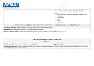 - Ferramenta da Qualidade: Análise e Solução de Problemas
- Pesquisa
 Tipos: bibliográfica, de campo, laboratorial, acadêmica; em
publicações;
 Características
 Métodos
 Fontes
 Estruturação
AMBIENTES PEDAGÓGICOS, EQUIPAMENTOS EMATERIAL DIDÁTICO PARAODESENVOLVIMENTO DAUNIDADECURRICULAR.
Ambientes Pedagógicos: Saladeaula,laboratóriode informática,oficinadepanificaçãoe biblioteca.
Equipamentos: KitMultimídia,quadro branco,computador comacessoà internet.
Recursos eMateriais Didáticos: Teladeprojeção,Flip chart,quadro branco.Banco de RecursosDidáticos link: http://rd.sc.senai.br/
ORGANIZAÇÃO INTERNA DAUNIDADE CURRICULAR
MÓDULO I
UnidadeCurricular:ProcessoCriativo –Indústria4.0,LeaneIdeação Cargahorária: 18,75h
Unidadedecompetência1: Produzir,emescala industrialounão,produtosdepanificaçãotradicionaise comvaloragregado,atendendoasnormaseprocedimentostécnicos,de
qualidade,higieneesaúdee demeio ambiente.
 