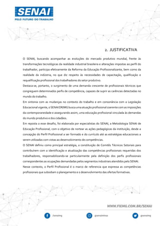 2. JUSTIFICATIVA
O SENAI, buscando acompanhar as evoluções do mercado produtivo mundial, frente às
transformações tecnológicas da realidade industrial brasileira e alterações impostas ao perfil do
trabalhador, participa efetivamente da Reforma da Educação Profissionalizante, bem como da
realidade da indústria, no que diz respeito às necessidades de capacitação, qualificação e
requalificação profissional dos trabalhadores do setor produtivo.
Destaca-se, portanto, o surgimento de uma demanda crescente de profissionais técnicos que
congreguem determinados perfis de competência, capazes de suprir as carências detectadas no
mundo do trabalho.
Em sintonia com as mudanças no contexto do trabalho e em consonância com a Legislação
Educacional vigente, o SENAI DR/MG busca uma atuação profissional coerente com as imposições
da contemporaneidade e assegurando assim, uma educação profissional vinculada às demandas
do mundo produtivo e dos cidadãos.
Em reposta a esse desafio, foi elaborada por especialistas do SENAI, a Metodologia SENAI de
Educação Profissional, com o objetivo de nortear as ações pedagógicas da instituição, desde a
concepção do Perfil Profissional a ser formado e do currículo até as estratégias educacionais a
serem utilizadas com vistas ao desenvolvimento de competências.
O SENAI definiu como principal estratégia, a constituição de Comitês Técnicos Setoriais para
contribuírem com a identificação e atualização das competências profissionais requeridas dos
trabalhadores, responsabilizando-se particularmente pela definição dos perfis profissionais
correspondentes as ocupações demandadas pelos segmentos industriais atendidos pelo SENAI.
Nesse contexto, o Perfil Profissional é o marco de referencia que expressa as competências
profissionais que subsidiam o planejamento e o desenvolvimento das ofertas formativas.
 