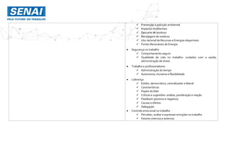  Prevenção à poluição ambiental
 Impactos Ambientais
 Descarte de resíduos
 Reciclagem de resíduos
 Uso racional de Recursos e Energias disponíveis
 Fontes Renováveis de Energia
 Segurança no trabalho
 Comportamento seguro
 Qualidade de vida no trabalho: cuidados com a saúde,
administração de stress
 Trabalho e profissionalismo
 Administração do tempo
 Autonomia, iniciativa e flexibilidade
 Liderança
 Estilos: democrático, centralizador e liberal
 Características
 Papéis do líder
 Críticas e sugestões: análise, ponderação e reação
 Feedback (positivo e negativo)
 Causas e efeitos
 Delegação
 Controle emocional no trabalho
 Perceber, avaliar e expressar emoções no trabalho
 Fatores internos e externos
 