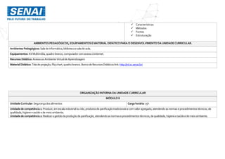  Características
 Métodos
 Fontes
 Estruturação
AMBIENTES PEDAGÓGICOS, EQUIPAMENTOS EMATERIAL DIDÁTICO PARAODESENVOLVIMENTO DAUNIDADECURRICULAR.
Ambientes Pedagógicos: Salade informática,bibliotecaesaladeaula.
Equipamentos: KitMultimídia,quadro branco,computador comacessoà internet.
Recursos Didático: AcessoaoAmbienteVirtualde Aprendizagem
MaterialDidático:Tela deprojeção,Flipchart,quadrobranco.Banco deRecursosDidáticos link:http://rd.sc.senai.br/
ORGANIZAÇÃO INTERNA DAUNIDADE CURRICULAR
MÓDULO II
UnidadeCurricular:Segurançados alimentos Cargahorária: 75h
Unidadedecompetência1: Produzir,emescala industrialounão,produtosdepanificaçãotradicionaise comvaloragregado,atendendoasnormaseprocedimentostécnicos,de
qualidade,higieneesaúdee demeio ambiente.
Unidadedecompetência2: Realizaragestãodaproduçãodepanificação,atendendoasnormaseprocedimentostécnicos,dequalidade,higieneesaúdee demeioambiente.
 