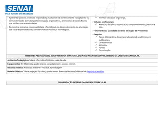 - Apresentar postura proativa e responsável, atualizando-se continuamente e adaptando-se,
com criatividade, às mudanças tecnológicas, organizativas, profissionais e socioculturais
que incidem nas suas atividades.
- Demonstrar iniciativa, responsabilidade e flexibilidade no desenvolvimento das atividades
sob a sua responsabilidade, considerando as mudanças tecnológicas.
 Normas básicas de segurança.
- Virtudes profissionais:
 Atenção, disciplina, organização, comprometimento, precisão e
zelo.
- Ferramenta da Qualidade: Análise e Solução de Problemas
- Pesquisa
 Tipos: bibliográfica, de campo, laboratorial, acadêmica; em
publicações;
 Características
 Métodos
 Fontes
 Estruturação
AMBIENTES PEDAGÓGICOS, EQUIPAMENTOS EMATERIAL DIDÁTICO PARAODESENVOLVIMENTO DAUNIDADECURRICULAR.
Ambientes Pedagógicos: Salade informática,bibliotecaesaladeaula.
Equipamentos: KitMultimídia,quadro branco,computador comacessoà internet.
Recursos Didático: AcessoaoAmbienteVirtualde Aprendizagem
MaterialDidático:Tela deprojeção,Flipchart,quadrobranco.Banco deRecursosDidáticos link:http://rd.sc.senai.br/
ORGANIZAÇÃO INTERNA DAUNIDADE CURRICULAR
 