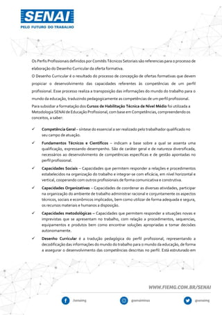 Os Perfis Profissionais definidos por Comitês Técnicos Setoriais são referencias para o processo de
elaboração do Desenho Curricular da oferta formativa.
O Desenho Curricular é o resultado do processo de concepção de ofertas formativas que devem
propiciar o desenvolvimento das capacidades referentes às competências de um perfil
profissional. Esse processo realiza a transposição das informações do mundo do trabalho para o
mundo da educação, traduzindo pedagogicamente as competências de um perfil profissional.
Para subsidiar a formatação dos Cursos de Habilitação Técnica de Nível Médio foi utilizada a
MetodologiaSENAI de Educação Profissional, combase em Competências,compreendendo os
conceitos, a saber:
 Competência Geral – síntese do essencial a ser realizado pelo trabalhador qualificado no
seu campo de atuação.
 Fundamentos Técnicos e Científicos – indicam a base sobre a qual se assenta uma
qualificação, expressando desempenho. São de caráter geral e de natureza diversificada,
necessários ao desenvolvimento de competências específicas e de gestão apontadas no
perfil profissional.
 Capacidades Sociais – Capacidades que permitem responder a relações e procedimentos
estabelecidos na organização do trabalho e integrar-se com eficácia, em nível horizontal e
vertical, cooperando com outros profissionais de forma comunicativa e construtiva.
 Capacidades Organizativas – Capacidades de coordenar as diversas atividades, participar
na organização do ambiente de trabalho administrar racional e conjuntamente os aspectos
técnicos, sociais e econômicos implicados, bem como utilizar de forma adequada e segura,
os recursos materiais e humanos a disposição.
 Capacidades metodológicas – Capacidades que permitem responder a situações novas e
imprevistas que se apresentam no trabalho, com relação a procedimentos, sequencias,
equipamentos e produtos bem como encontrar soluções apropriadas e tomar decisões
autonomamente.
 Desenho Curricular é a tradução pedagógica do perfil profissional, representando a
decodificação das informações do mundo do trabalho para o mundo da educação, de forma
a assegurar o desenvolvimento das competências descritas no perfil. Está estruturado em
 
