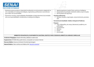 - Apresentar postura proativa e responsável, atualizando-se continuamente e adaptando-se,
com criatividade, às mudanças tecnológicas, organizativas, profissionais e socioculturais
que incidem nas suas atividades.
- Demonstrar iniciativa, responsabilidade e flexibilidade no desenvolvimento das atividades
sob a sua responsabilidade, considerando as mudanças tecnológicas.
 Agentes agressores à saúde: físicos, químicos e biológicos.
 Equipamentos de proteção individual e coletiva: tipos e funções
 Normas básicas de segurança.
- Virtudes profissionais:
 Atenção, disciplina, organização, comprometimento, precisão e
zelo.
- Ferramenta da Qualidade: Análise e Solução de Problemas
- Pesquisa
 Tipos: bibliográfica, de campo, laboratorial, acadêmica; em
publicações;
 Características
 Métodos
 Fontes
 Estruturação
AMBIENTES PEDAGÓGICOS, EQUIPAMENTOS EMATERIAL DIDÁTICO PARAODESENVOLVIMENTO DAUNIDADECURRICULAR.
Ambientes Pedagógicos: Salade informática,bibliotecaesaladeaula.
Equipamentos: KitMultimídia,quadro branco,computador comacessoà internet.
Recursos Didático: AcessoaoAmbienteVirtualde Aprendizagem
MaterialDidático:.Banco deRecursosDidáticoslink:http://rd.sc.senai.br/
 