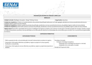 ORGANIZAÇÃO INTERNA DAUNIDADE CURRICULAR
MÓDULO II
UnidadeCurricular:Modelagemdeprojetos–Design Thinkinge Canvas Cargahorária: 18,75 horas
Unidadedecompetência1: Produzir,emescala industrialounão,produtosdepanificaçãotradicionaise comvaloragregado,atendendoasnormaseprocedimentostécnicos,de
qualidade,higieneesaúdee demeio ambiente.
Unidadedecompetência2: Realizaragestãodaproduçãodepanificação,atendendoasnormaseprocedimentostécnicos,dequalidade,higieneesaúdee demeioambiente.
Unidadedecompetência3: Desenvolverprodutoseprocessosdepanificação,atendendoasnormaseprocedimentostécnicos,dequalidade,higieneesaúde e demeioambiente.
Objetivo Geral: Desenvolver capacidades técnicas para a modelagem de negócios e projetos, para continuar na execução e controle do projeto de inovação, visando à criação
ou melhoria de produtos, processos e serviços alinhados com as demandas da indústria e as necessidades dos consumidores para contribuir com o aumento da competitividade
da indústria.
CONTEÚDOS FORMATIVOS
CAPACIDADES TÉCNICAS CONHECIMENTOS
- Definir proposta de valor a ser percebida pelo mercado fundamentada nos pilares do negócio;
- Sistematizar informações referentes ao problema, negócio e projeto em canvas (quadro)
facilitando a compreensão;
- Sistematizar informações do canvas referentes ao problema, negócio e projeto decompondo em
detalhes
Estratégia e Inovação
Inovação e Estratégia Competitiva
Integração entre a estratégia da empresa e o mercado
Integração entre a educação e inovação
Geração da Proposta de Valor
 