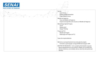 Canvas
Lean Canvas
Business Model Generation
Project Model Canvas
Modelo de Negócios
Tipos de Modelo de Negócios
Impacto da Experiência do Usuário no Modelo de Negócios
Metodologia Ágil de Projeto:
Scrum
Design sprint
Design Thinking
Projeto de TCC
Modelo de Projeto
Elaboração do Projeto de TCC
Cases de empreendedores
Mentoria e acompanhamento da construção do projeto
Fomentar a participação na Saga SENAI de Inovação: DSPI
MOSTRA DE NEGÓCIOS – Com o projeto já formatado os grupos
devem apresentá-lo em uma mostra e validar com os potenciais
clientes (indústria, comunidade, alunos, docentes e/ou potenciais
clientes)
 