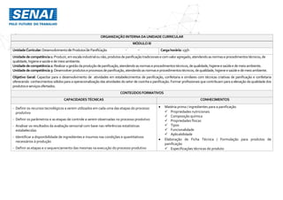 ORGANIZAÇÃO INTERNA DAUNIDADE CURRICULAR
MÓDULO III
UnidadeCurricular:Desenvolvimentode Produtos de Panificação Cargahorária: 135h
Unidadedecompetência1: Produzir,emescala industrialounão,produtosdepanificaçãotradicionaise comvaloragregado,atendendoasnormaseprocedimentostécnicos,de
qualidade,higieneesaúdee demeio ambiente.
Unidadedecompetência2: Realizaragestãodaproduçãodepanificação,atendendoasnormaseprocedimentostécnicos,dequalidade,higieneesaúdee demeioambiente.
Unidadedecompetência3: Desenvolverprodutoseprocessosdepanificação,atendendoasnormaseprocedimentostécnicos,de qualidade,higieneesaúdee demeioambiente.
Objetivo Geral: Capacitar para o desenvolvimento de atividades em estabelecimentos de panificação, confeitaria e similares com técnicas criativas de panificação e confeitaria
oferecendo conhecimentos sólidos para a operacionalização das atividades do setor de cozinha e panificação. Formar profissionais que contribuam para a elevação da qualidade dos
produtoseserviçosofertados.
CONTEÚDOS FORMATIVOS
CAPACIDADES TÉCNICAS CONHECIMENTOS
- Definir os recursos tecnológicos a serem utilizados em cada uma das etapas do processo
produtivo
- Definir os parâmetros e as etapas de controle a serem observadas no processo produtivo
- Analisar os resultados da avaliação sensorial com base nas referências estatísticas
estabelecidas
- Identificar a disponibilidade de ingredientes e insumos nas condições e quantitativos
necessários à produção
- Definir as etapas e o sequenciamento das mesmas na execução do processo produtivo
 Matéria prima / ingredientes para a panificação
 Propriedades nutricionais
 Composição química
 Propriedades físicas
 Tipos
 Funcionalidade
 Aplicabilidade
 Elaboração de Ficha Técnica / Formulação para produtos de
panificação
 Especificações técnicas do produto
 