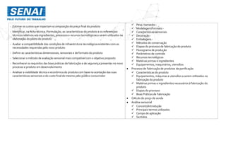 - Estimar os custos que impactam a composição do preço final do produto
- Identificar, na ficha técnica / formulação, as características do produto e os referenciais
técnicos relativos aos ingredientes, processos e recursos tecnológicos a serem utilizados na
elaboração do piloto do produto
- Avaliar a compatibilidade das condições de infraestrutura tecnológica existentes com as
necessidades requeridas pelo novo produto
- Definir as características dimensionais, sensoriais e de formato do produto
- Selecionar o método de avaliação sensorial mais compatível com o objetivo proposto
- Reconhecer os requisitos das boas práticas de fabricação e de segurança presentes no novo
processo e produto em desenvolvimento
- Analisar a viabilidade técnica e econômica do produto com base na aceitação das suas
características sensoriais e do custo final do mesmo pelo público consumidor
 Peso / tamanho -
 Modelagem/Formato -
 Características sensoriais
 Decoração -
 Embalagens -
 Métodos de conservação
 Etapas do processo de fabricação do produto
 Fluxograma de produção
 Parâmetros de controle
 Recursos tecnológicos
 Matérias primas e ingredientes
 Equipamentos, maquinários, utensílios
 Processo de Fabricação de produtos de panificação
 Características do produto
 Equipamentos, máquinas e utensílios a serem utilizados na
fabricação do produto
 Matérias primas e ingredientes necessários à fabricação do
produto
 Etapas do processo
 Boas Práticas de Fabricação
 Cálculo de preço de venda
 Análise sensorial
 Conceito/Introdução
 Principais termos utilizados
 Campo de aplicação
 Sentidos
 