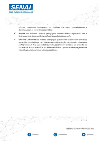 módulos, organizados internamente por Unidades Curriculares inter-relacionadas e
identificadas com as competências do módulo.
 Módulos são conjuntos didáticos pedagógicos, sistematicamente organizados para o
desenvolvimento das competências profissionais estabelecidas no perfil.
 Unidades Curriculares são unidades pedagógicas que articulam os conteúdos formativos,
numa visão interdisciplinar, com vistas ao desenvolvimento das competências indicadas no
perfil profissional. Para cada unidade curricular, os conteúdos formativos são compostos por
fundamentos técnicos e científicos ou capacidades técnicas, capacidades sociais, organizativas e
metodológicas,conhecimentos,habilidadeseatitudes.
 